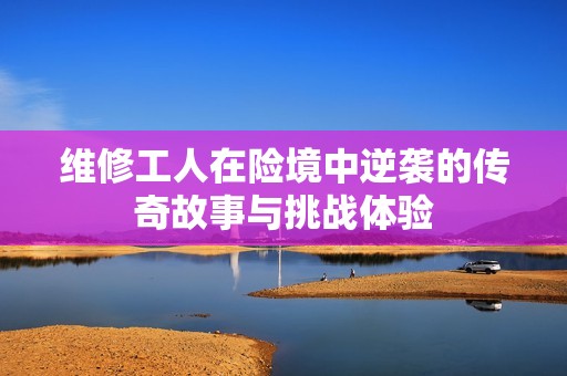 维修工人在险境中逆袭的传奇故事与挑战体验