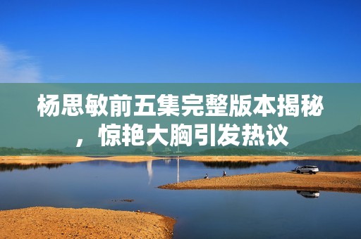 杨思敏前五集完整版本揭秘，惊艳大胸引发热议
