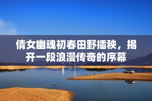 倩女幽魂初春田野插秧，揭开一段浪漫传奇的序幕