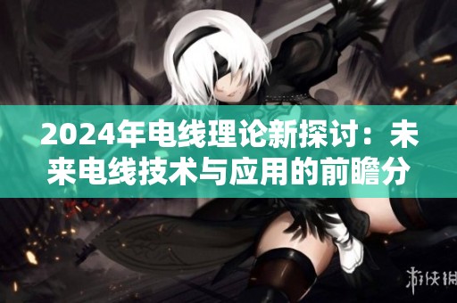 2024年电线理论新探讨：未来电线技术与应用的前瞻分析