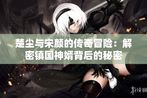 楚尘与宋颜的传奇冒险：解密镇国神婿背后的秘密