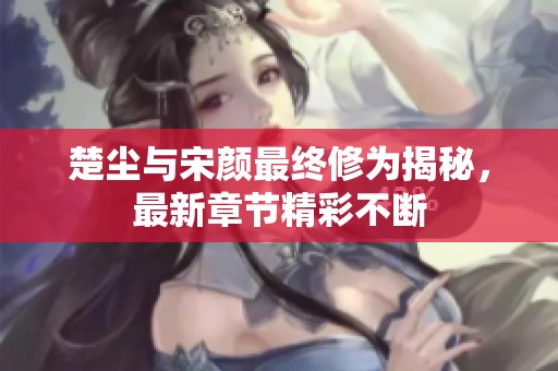 楚尘与宋颜最终修为揭秘，最新章节精彩不断