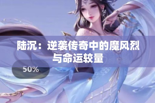 陆沉：逆袭传奇中的魔风烈与命运较量