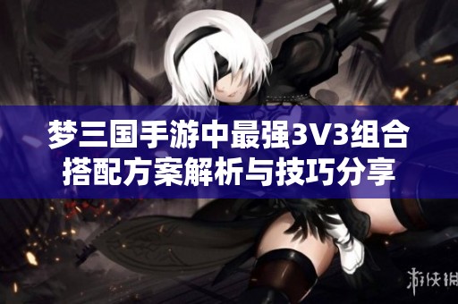 梦三国手游中最强3V3组合搭配方案解析与技巧分享