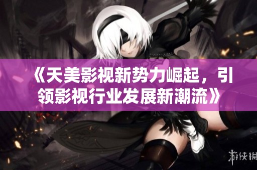 《天美影视新势力崛起，引领影视行业发展新潮流》