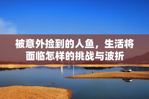被意外捡到的人鱼，生活将面临怎样的挑战与波折