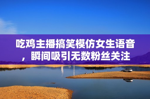 吃鸡主播搞笑模仿女生语音，瞬间吸引无数粉丝关注