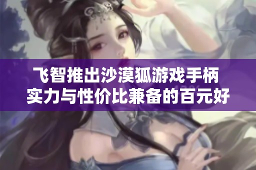 飞智推出沙漠狐游戏手柄 实力与性价比兼备的百元好选择