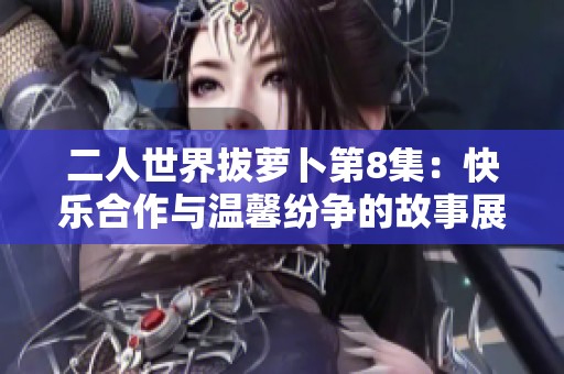 二人世界拔萝卜第8集：快乐合作与温馨纷争的故事展开
