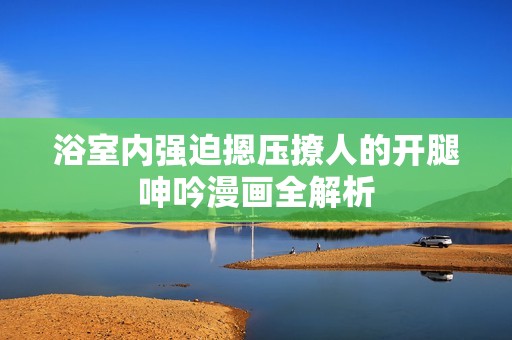 浴室内强迫摁压撩人的开腿呻吟漫画全解析