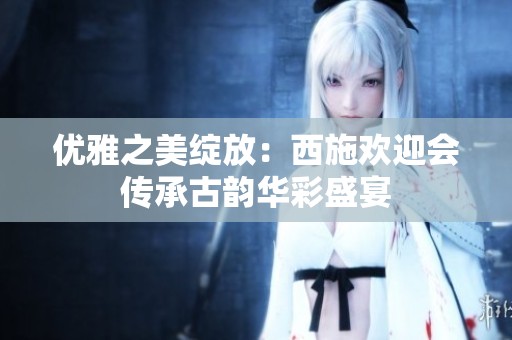 优雅之美绽放：西施欢迎会传承古韵华彩盛宴