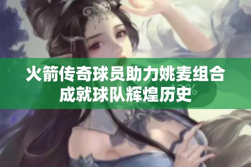 火箭传奇球员助力姚麦组合成就球队辉煌历史