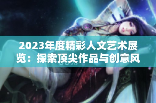 2023年度精彩人文艺术展览：探索顶尖作品与创意风潮