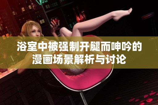 浴室中被强制开腿而呻吟的漫画场景解析与讨论