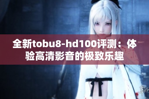 全新tobu8-hd100评测：体验高清影音的极致乐趣