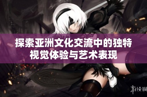 探索亚洲文化交流中的独特视觉体验与艺术表现