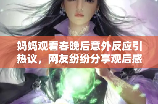 妈妈观看春晚后意外反应引热议，网友纷纷分享观后感