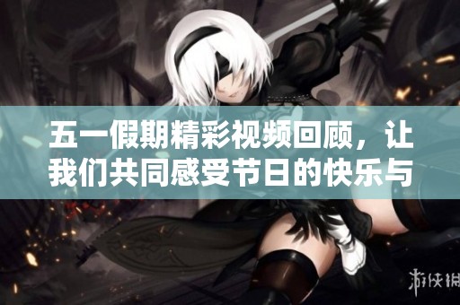五一假期精彩视频回顾，让我们共同感受节日的快乐与热情