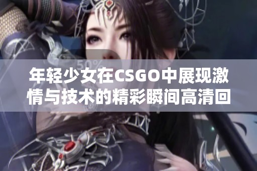 年轻少女在CSGO中展现激情与技术的精彩瞬间高清回放