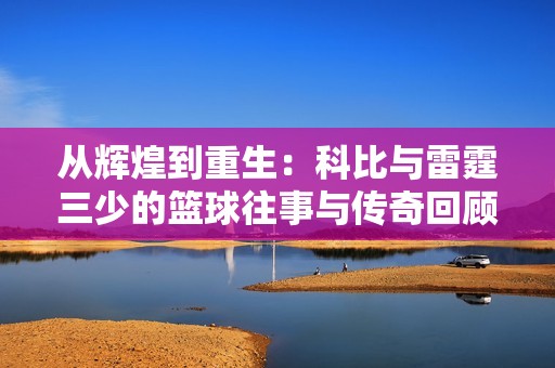 从辉煌到重生：科比与雷霆三少的篮球往事与传奇回顾