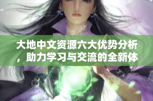 大地中文资源六大优势分析，助力学习与交流的全新体验