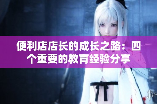 便利店店长的成长之路：四个重要的教育经验分享