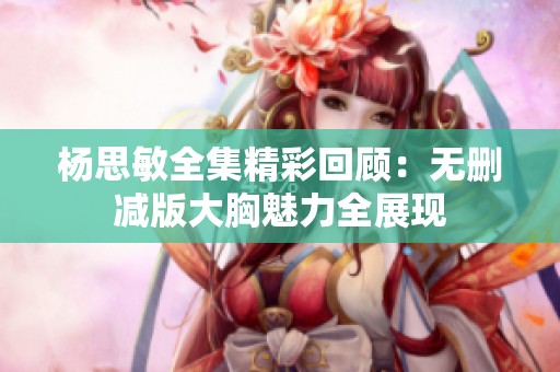 杨思敏全集精彩回顾：无删减版大胸魅力全展现