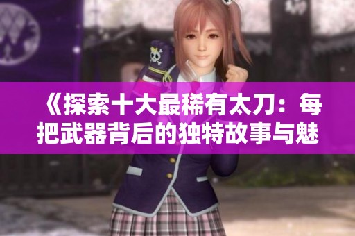 《探索十大最稀有太刀：每把武器背后的独特故事与魅力》