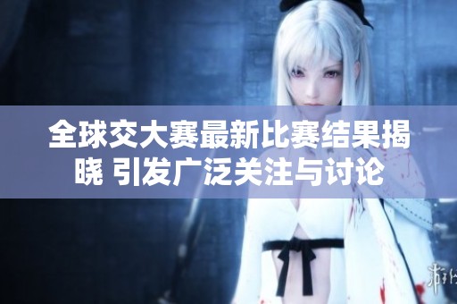 全球交大赛最新比赛结果揭晓 引发广泛关注与讨论