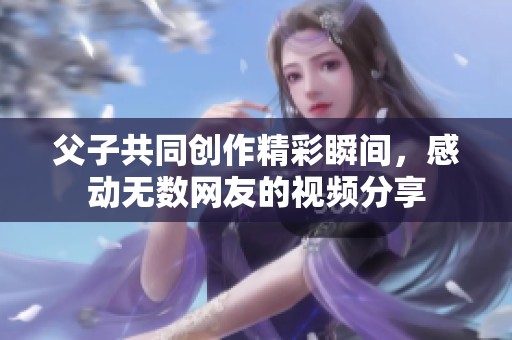 父子共同创作精彩瞬间，感动无数网友的视频分享