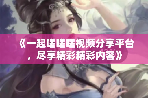《一起嗟嗟嗟视频分享平台，尽享精彩精彩内容》
