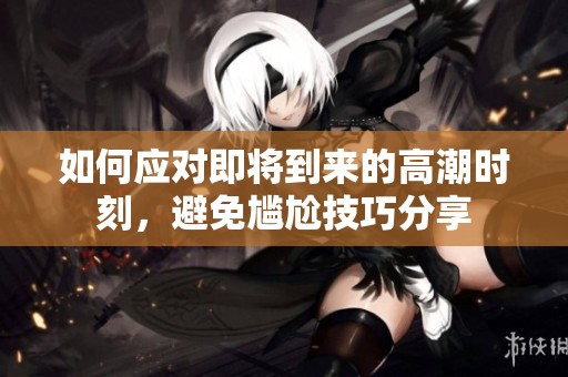 如何应对即将到来的高潮时刻，避免尴尬技巧分享