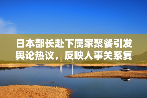 日本部长赴下属家聚餐引发舆论热议，反映人事关系复杂性