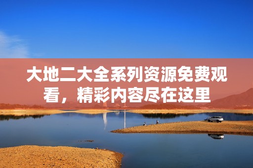 大地二大全系列资源免费观看，精彩内容尽在这里