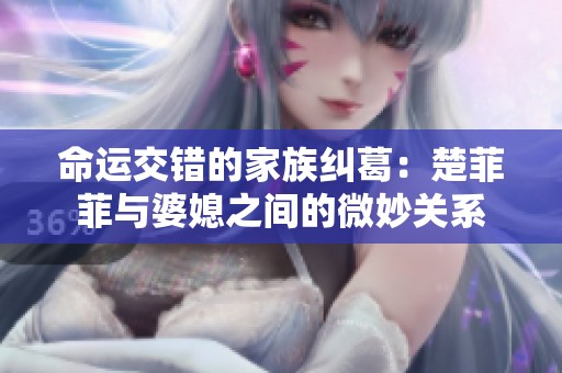 命运交错的家族纠葛：楚菲菲与婆媳之间的微妙关系
