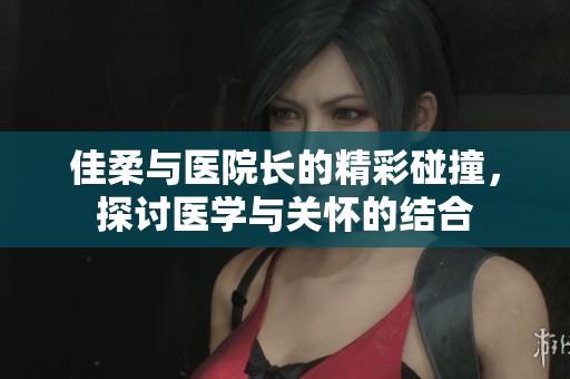 佳柔与医院长的精彩碰撞，探讨医学与关怀的结合