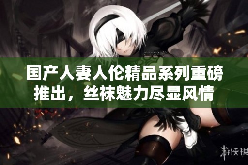 国产人妻人伦精品系列重磅推出，丝袜魅力尽显风情