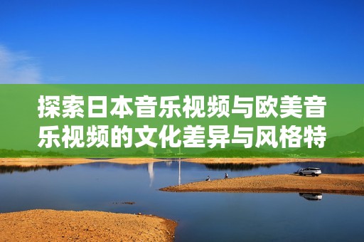 探索日本音乐视频与欧美音乐视频的文化差异与风格特征