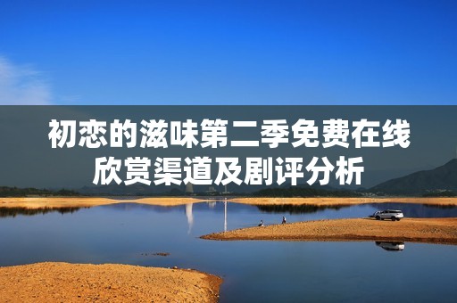 初恋的滋味第二季免费在线欣赏渠道及剧评分析