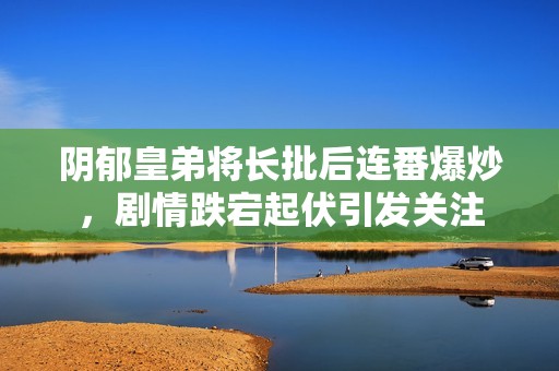 阴郁皇弟将长批后连番爆炒，剧情跌宕起伏引发关注