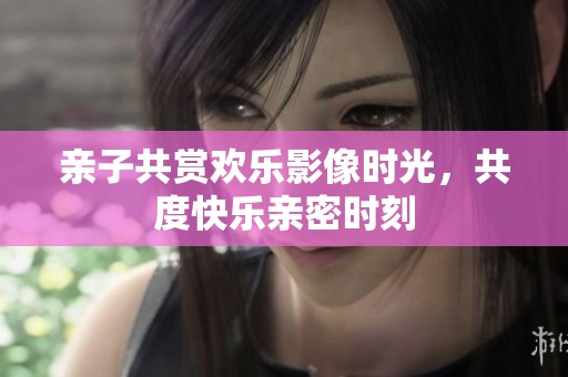 亲子共赏欢乐影像时光，共度快乐亲密时刻