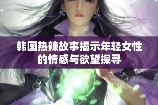 韩国热辣故事揭示年轻女性的情感与欲望探寻