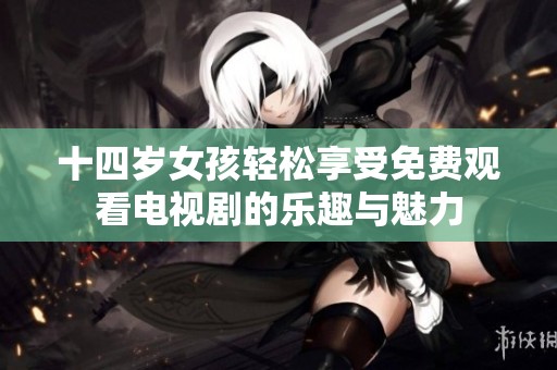 十四岁女孩轻松享受免费观看电视剧的乐趣与魅力
