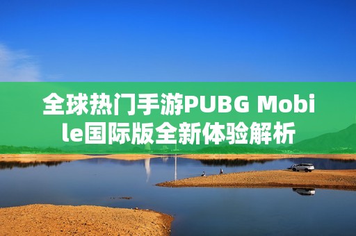 全球热门手游PUBG Mobile国际版全新体验解析