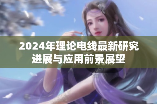 2024年理论电线最新研究进展与应用前景展望