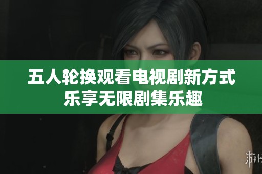 五人轮换观看电视剧新方式 乐享无限剧集乐趣