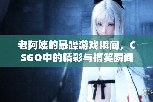 老阿姨的暴躁游戏瞬间，CSGO中的精彩与搞笑瞬间