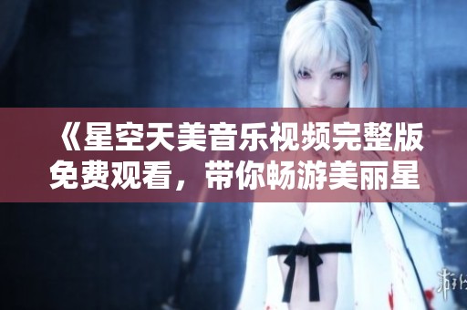 《星空天美音乐视频完整版免费观看，带你畅游美丽星空》