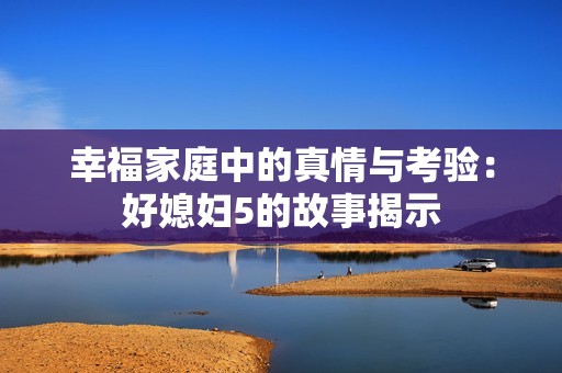 幸福家庭中的真情与考验：好媳妇5的故事揭示