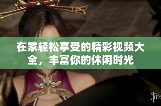 在家轻松享受的精彩视频大全，丰富你的休闲时光